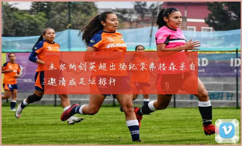 米尔纳创英超出场纪录弗格森亲自邀请成足坛标杆