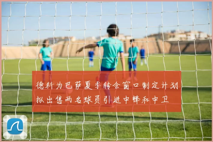 德科为巴萨夏季转会窗口制定计划拟出售两名球员引进中锋和中卫