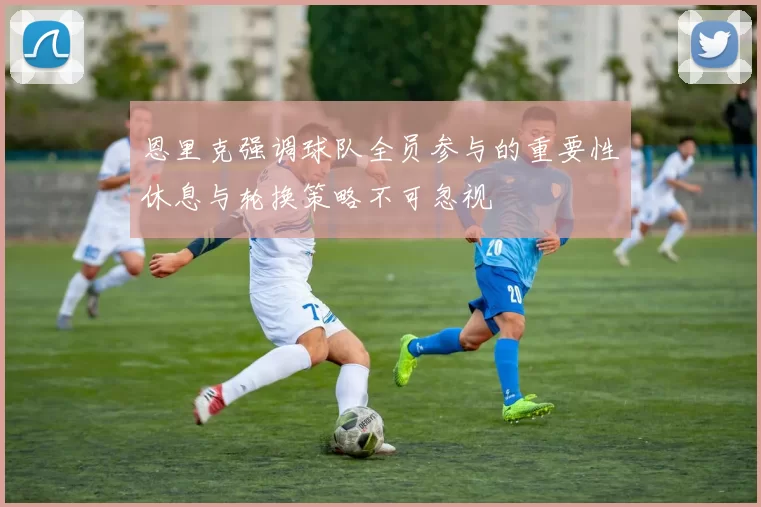 恩里克强调球队全员参与的重要性休息与轮换策略不可忽视