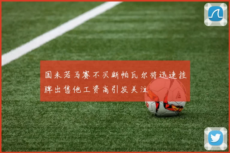 国米若马赛不买断帕瓦尔将迅速挂牌出售他工资高引发关注