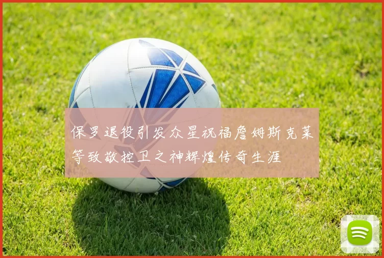 保罗退役引发众星祝福詹姆斯克莱等致敬控卫之神辉煌传奇生涯
