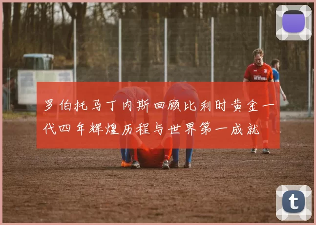 罗伯托马丁内斯回顾比利时黄金一代四年辉煌历程与世界第一成就