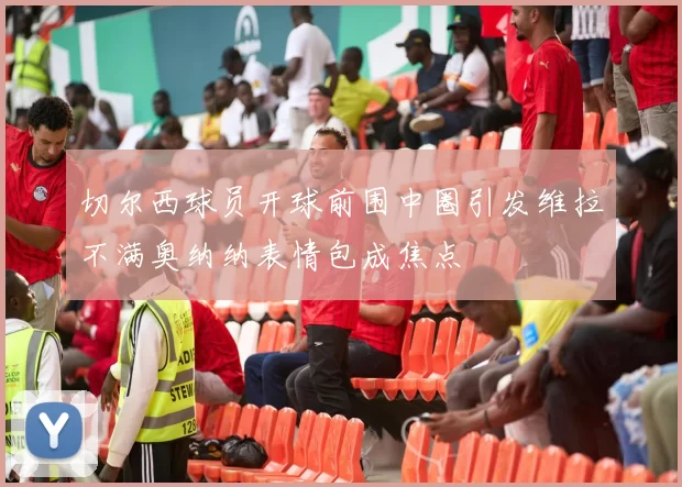 切尔西球员开球前围中圈引发维拉不满奥纳纳表情包成焦点