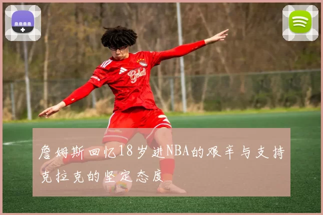 詹姆斯回忆18岁进NBA的艰辛与支持克拉克的坚定态度