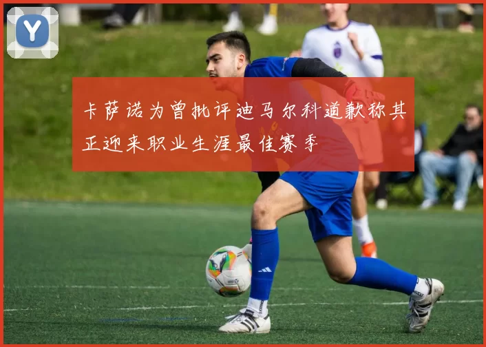 卡萨诺为曾批评迪马尔科道歉称其正迎来职业生涯最佳赛季