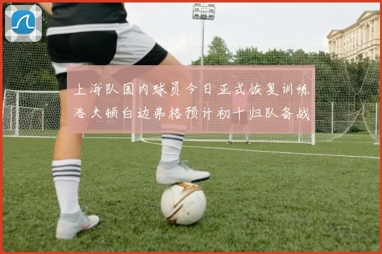 上海队国内球员今日正式恢复训练洛夫顿白边弗格预计初十归队备战新赛季