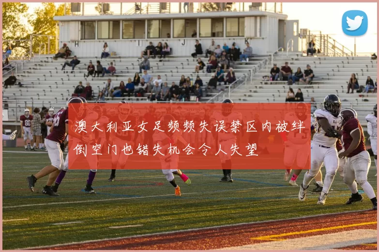 澳大利亚女足频频失误禁区内被绊倒空门也错失机会令人失望